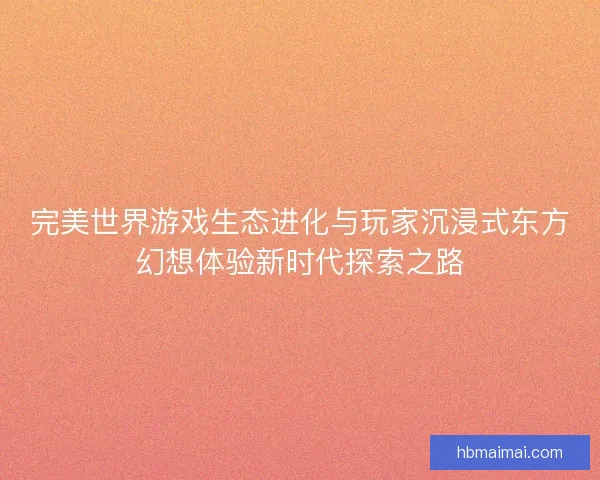 完美世界游戏生态进化与玩家沉浸式东方幻想体验新时代探索之路 完美世界游戏生态进化与玩家沉浸式东方幻想体验新时代探索之路