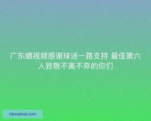 广东晒视频感谢球迷一路支持 最佳第六人致敬不离不弃的你们 广东晒视频感谢球迷一路支持 最佳第六人致敬不离不弃的你们