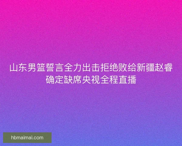 山东男篮誓言全力出击拒绝败给新疆赵睿确定缺席央视全程直播 山东男篮誓言全力出击拒绝败给新疆赵睿确定缺席央视全程直播