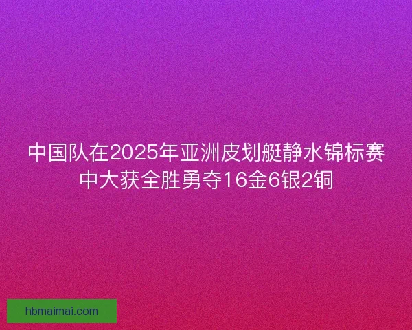 中国队在2025年亚洲皮划艇静水锦标赛中大获全胜勇夺16金6银2铜