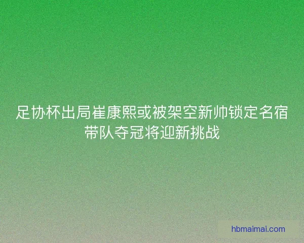 足协杯出局崔康熙或被架空新帅锁定名宿带队夺冠将迎新挑战